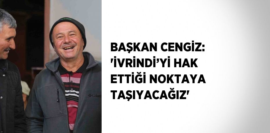 BAŞKAN CENGİZ: 'İVRİNDİ’Yİ HAK ETTİĞİ NOKTAYA TAŞIYACAĞIZ'