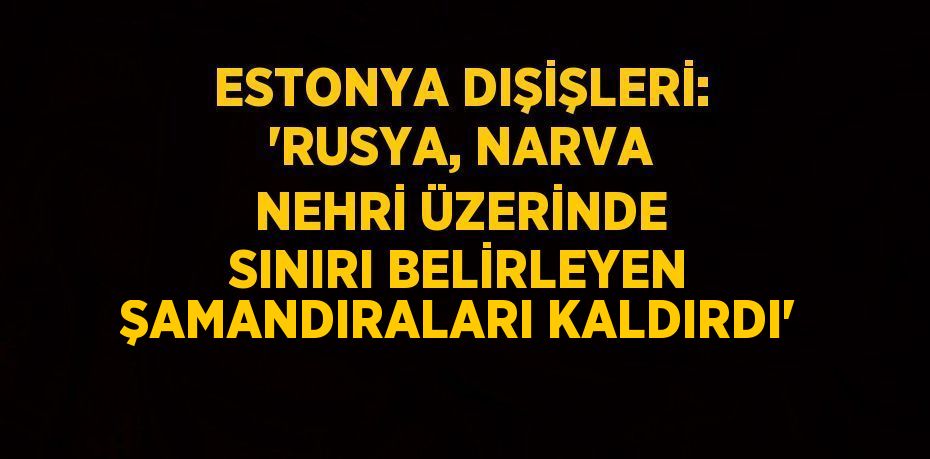 ESTONYA DIŞİŞLERİ: 'RUSYA, NARVA NEHRİ ÜZERİNDE SINIRI BELİRLEYEN ŞAMANDIRALARI KALDIRDI'