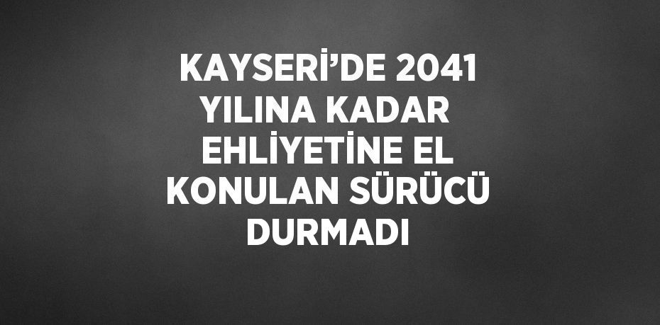 KAYSERİ’DE 2041 YILINA KADAR EHLİYETİNE EL KONULAN SÜRÜCÜ DURMADI