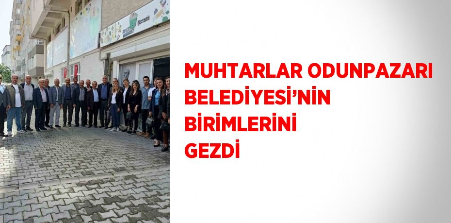 MUHTARLAR ODUNPAZARI BELEDİYESİ’NİN BİRİMLERİNİ GEZDİ