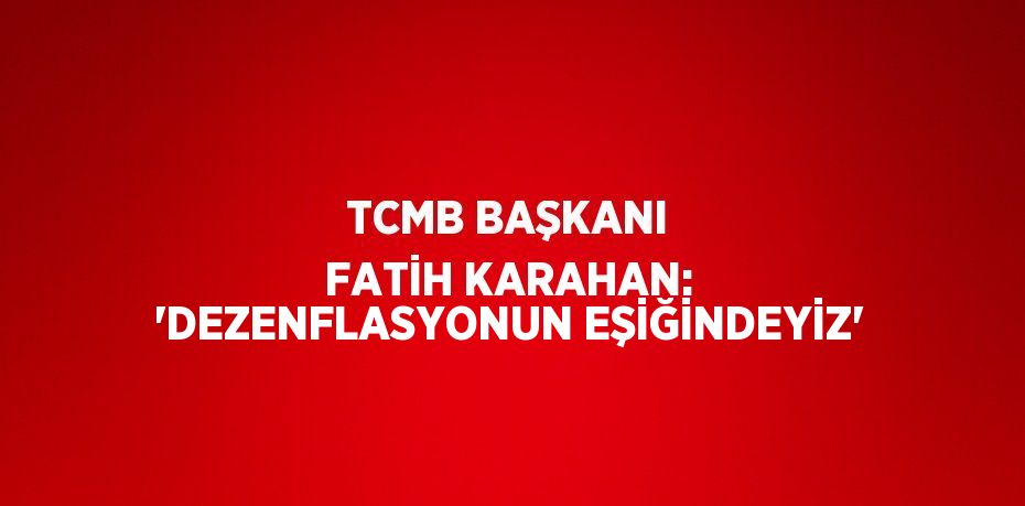 TCMB BAŞKANI FATİH KARAHAN: 'DEZENFLASYONUN EŞİĞİNDEYİZ'