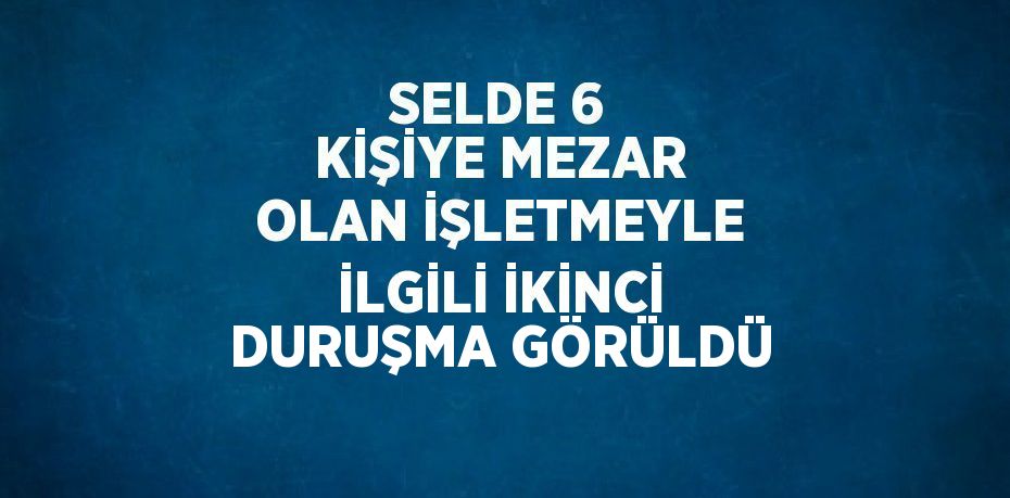 SELDE 6 KİŞİYE MEZAR OLAN İŞLETMEYLE İLGİLİ İKİNCİ DURUŞMA GÖRÜLDÜ