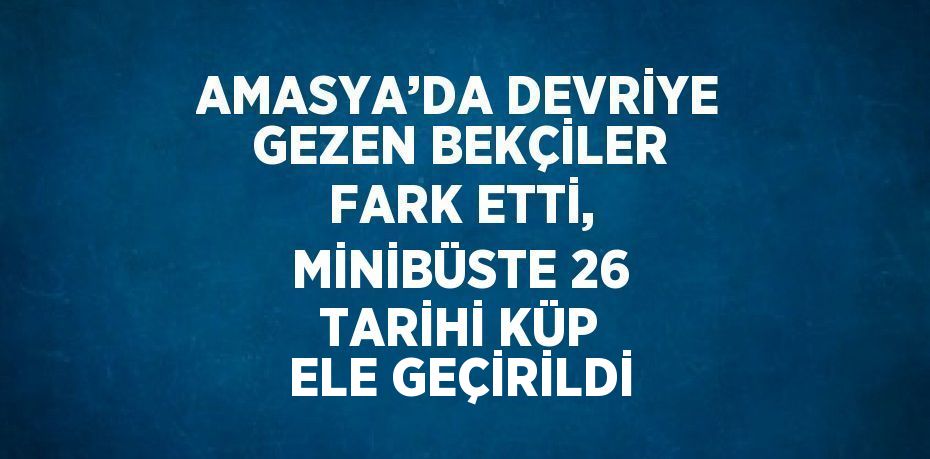 AMASYA’DA DEVRİYE GEZEN BEKÇİLER FARK ETTİ, MİNİBÜSTE 26 TARİHİ KÜP ELE GEÇİRİLDİ