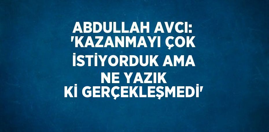 ABDULLAH AVCI: 'KAZANMAYI ÇOK İSTİYORDUK AMA NE YAZIK Kİ GERÇEKLEŞMEDİ'