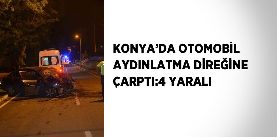 KONYA’DA OTOMOBİL AYDINLATMA DİREĞİNE ÇARPTI:4 YARALI