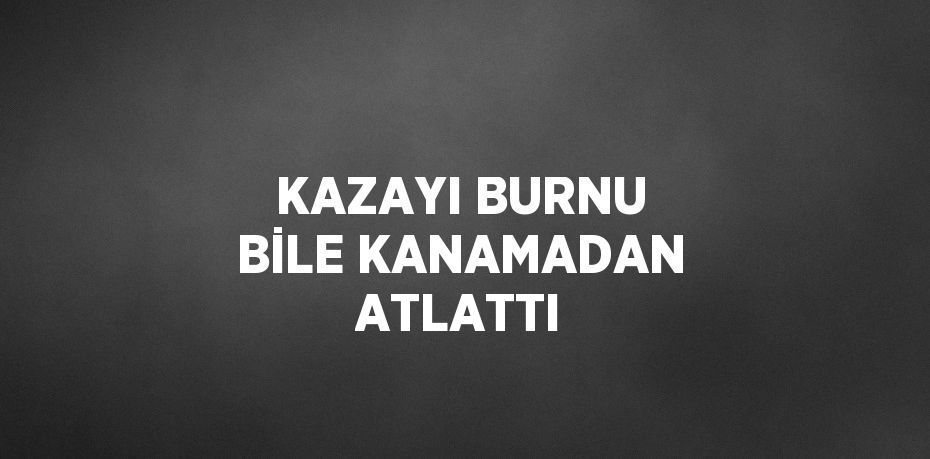 KAZAYI BURNU BİLE KANAMADAN ATLATTI