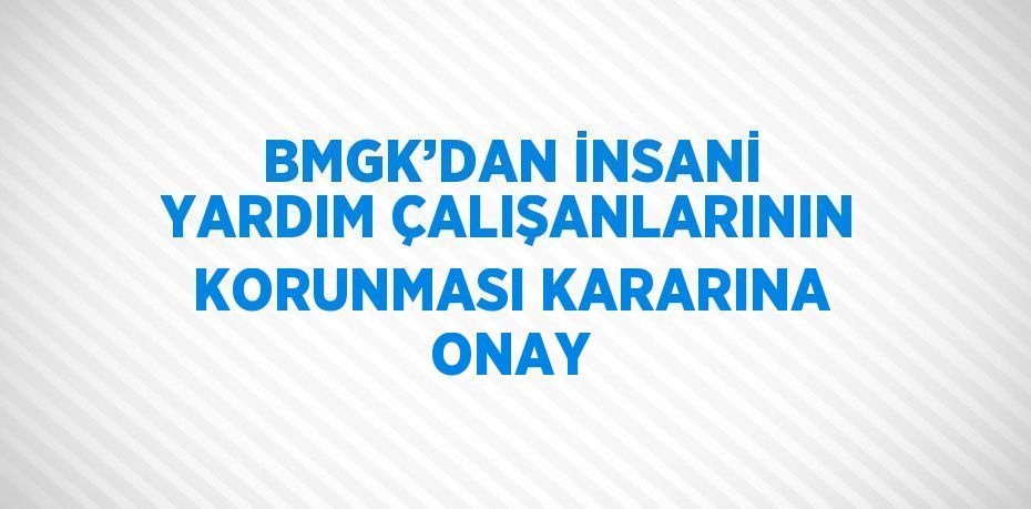 BMGK’DAN İNSANİ YARDIM ÇALIŞANLARININ KORUNMASI KARARINA ONAY