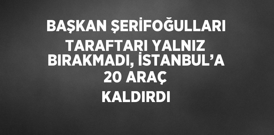 BAŞKAN ŞERİFOĞULLARI TARAFTARI YALNIZ BIRAKMADI, İSTANBUL’A 20 ARAÇ KALDIRDI