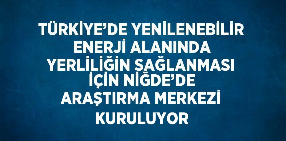 TÜRKİYE’DE YENİLENEBİLİR ENERJİ ALANINDA YERLİLİĞİN SAĞLANMASI İÇİN NİĞDE’DE ARAŞTIRMA MERKEZİ KURULUYOR