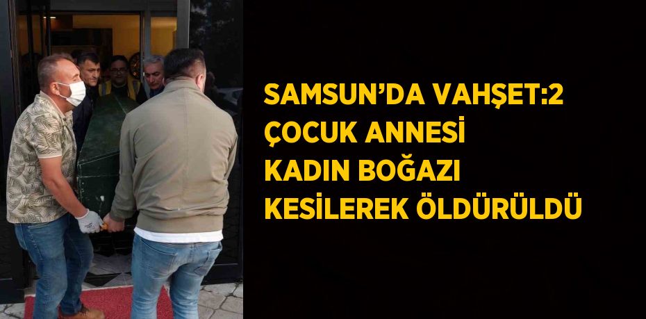 SAMSUN’DA VAHŞET:2 ÇOCUK ANNESİ KADIN BOĞAZI KESİLEREK ÖLDÜRÜLDÜ