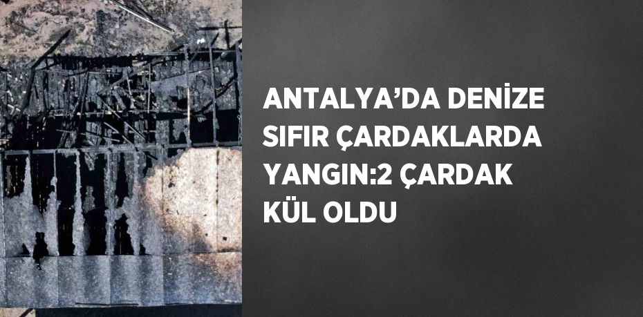 ANTALYA’DA DENİZE SIFIR ÇARDAKLARDA YANGIN:2 ÇARDAK KÜL OLDU