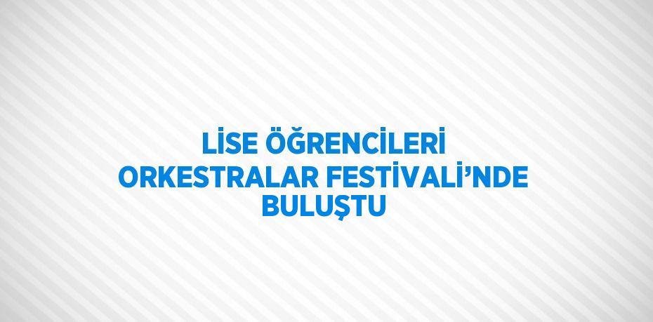 LİSE ÖĞRENCİLERİ ORKESTRALAR FESTİVALİ’NDE BULUŞTU