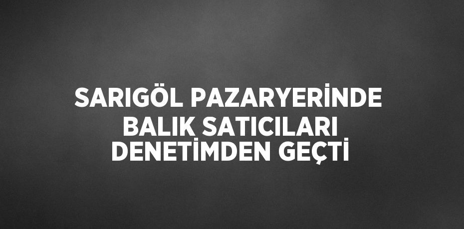 SARIGÖL PAZARYERİNDE BALIK SATICILARI DENETİMDEN GEÇTİ