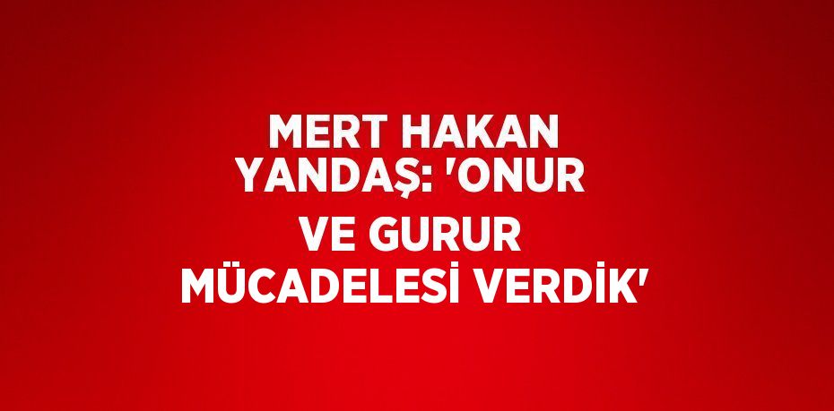 MERT HAKAN YANDAŞ: 'ONUR VE GURUR MÜCADELESİ VERDİK'