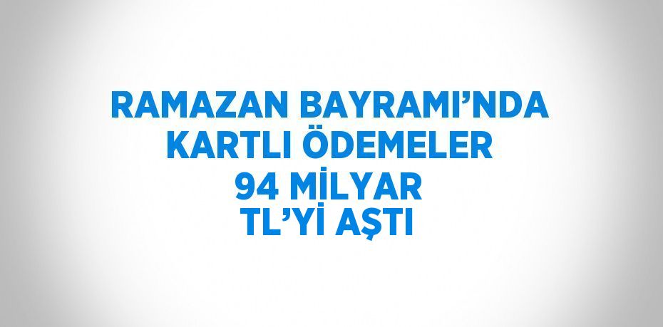 RAMAZAN BAYRAMI’NDA KARTLI ÖDEMELER 94 MİLYAR TL’Yİ AŞTI