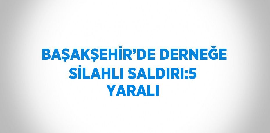 BAŞAKŞEHİR’DE DERNEĞE SİLAHLI SALDIRI:5 YARALI