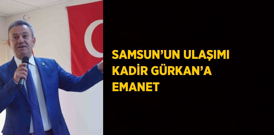 SAMSUN’UN ULAŞIMI KADİR GÜRKAN’A EMANET