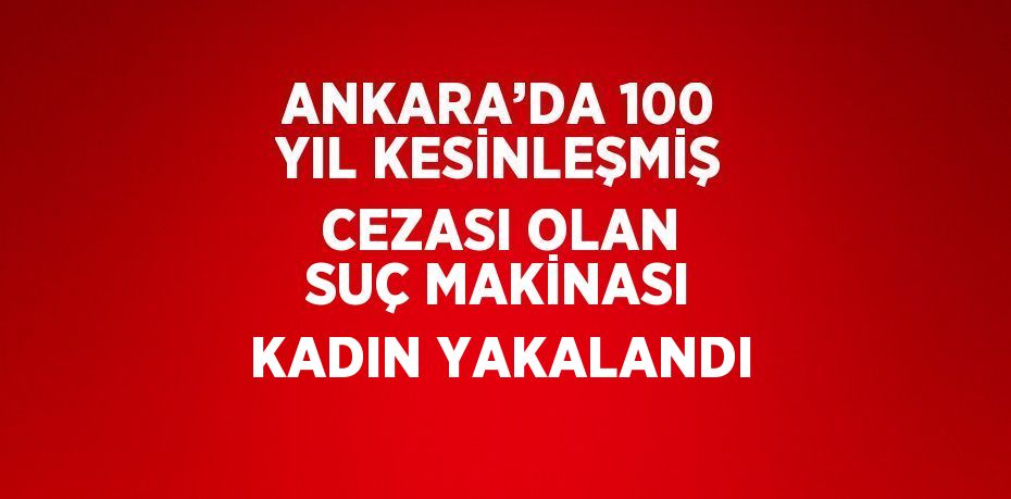 ANKARA’DA 100 YIL KESİNLEŞMİŞ CEZASI OLAN SUÇ MAKİNASI KADIN YAKALANDI