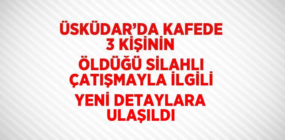 ÜSKÜDAR’DA KAFEDE 3 KİŞİNİN ÖLDÜĞÜ SİLAHLI ÇATIŞMAYLA İLGİLİ YENİ DETAYLARA ULAŞILDI