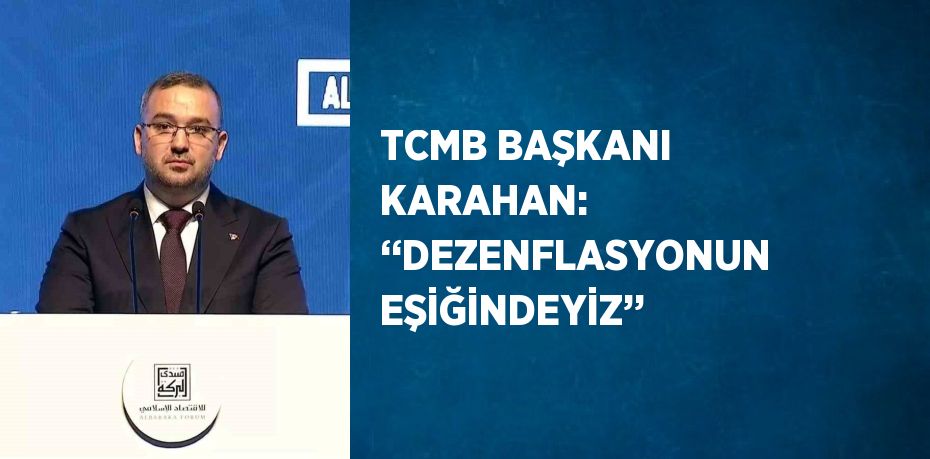 TCMB BAŞKANI KARAHAN: ‘‘DEZENFLASYONUN EŞİĞİNDEYİZ’’