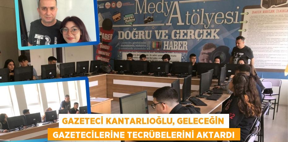 GAZETECİ KANTARLIOĞLU, GELECEĞİN  GAZETECİLERİNE TECRÜBELERİNİ AKTARDI