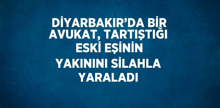 DİYARBAKIR’DA BİR AVUKAT, TARTIŞTIĞI ESKİ EŞİNİN YAKININI SİLAHLA YARALADI