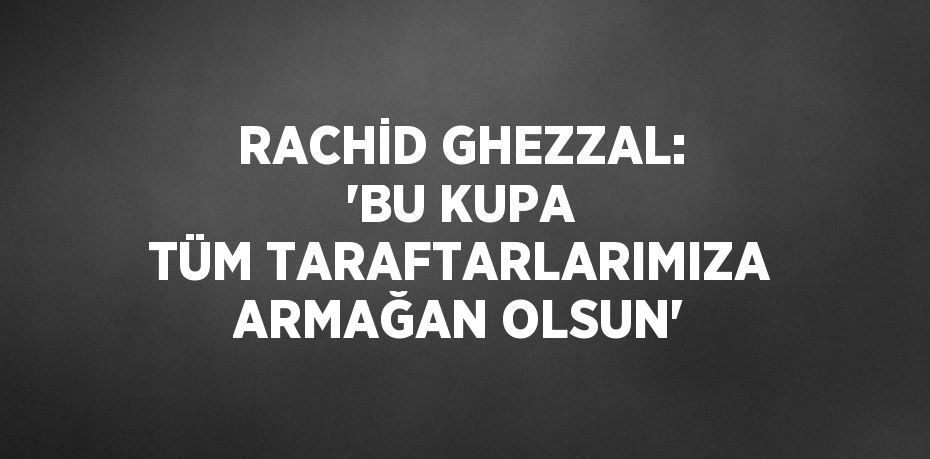 RACHİD GHEZZAL: 'BU KUPA TÜM TARAFTARLARIMIZA ARMAĞAN OLSUN'