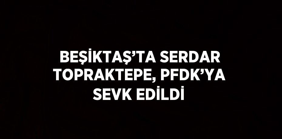 BEŞİKTAŞ’TA SERDAR TOPRAKTEPE, PFDK’YA SEVK EDİLDİ