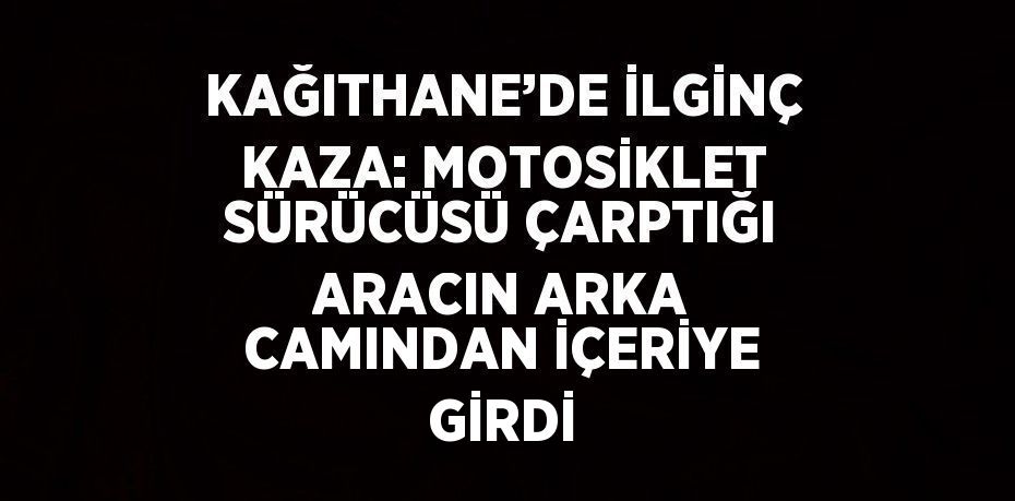 KAĞITHANE’DE İLGİNÇ KAZA: MOTOSİKLET SÜRÜCÜSÜ ÇARPTIĞI ARACIN ARKA CAMINDAN İÇERİYE GİRDİ