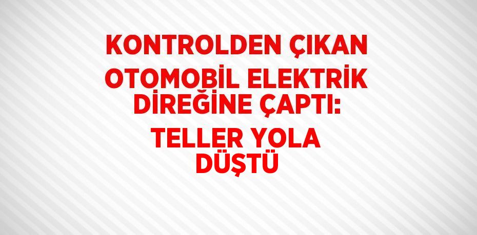 KONTROLDEN ÇIKAN OTOMOBİL ELEKTRİK DİREĞİNE ÇAPTI: TELLER YOLA DÜŞTÜ