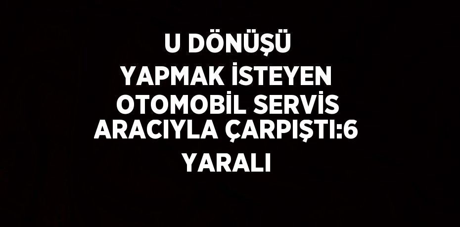 U DÖNÜŞÜ YAPMAK İSTEYEN OTOMOBİL SERVİS ARACIYLA ÇARPIŞTI:6 YARALI