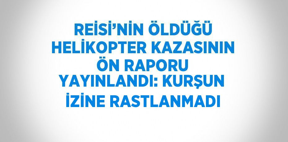 REİSİ’NİN ÖLDÜĞÜ HELİKOPTER KAZASININ ÖN RAPORU YAYINLANDI: KURŞUN İZİNE RASTLANMADI