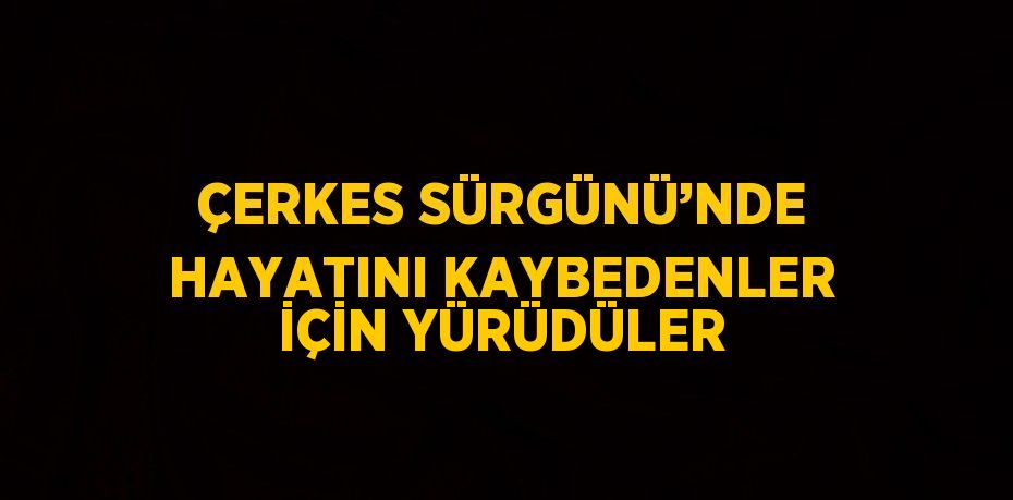 ÇERKES SÜRGÜNÜ’NDE HAYATINI KAYBEDENLER İÇİN YÜRÜDÜLER