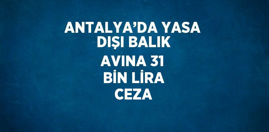 ANTALYA’DA YASA DIŞI BALIK AVINA 31 BİN LİRA CEZA