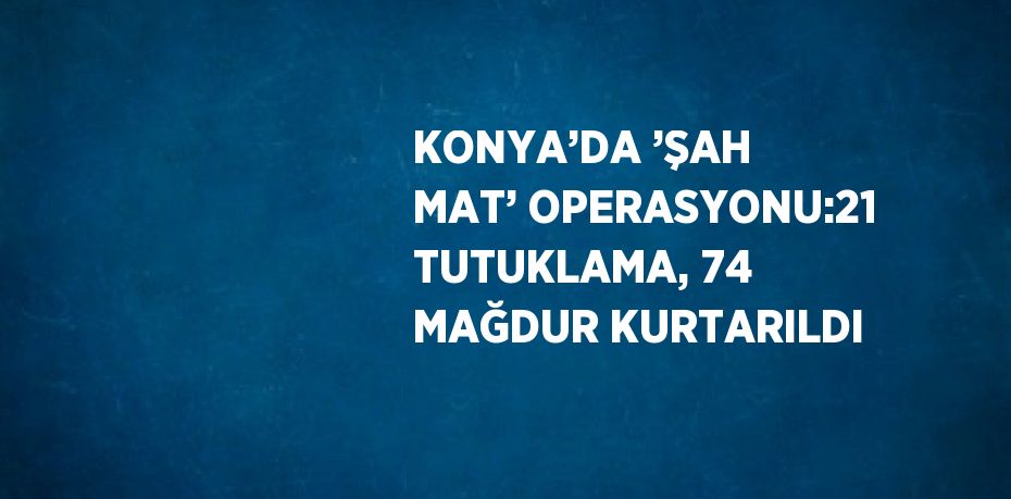 KONYA’DA ’ŞAH MAT’ OPERASYONU:21 TUTUKLAMA, 74 MAĞDUR KURTARILDI