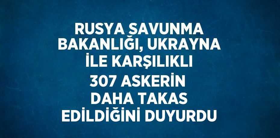 RUSYA SAVUNMA BAKANLIĞI, UKRAYNA İLE KARŞILIKLI 307 ASKERİN DAHA TAKAS EDİLDİĞİNİ DUYURDU