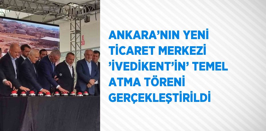 ANKARA’NIN YENİ TİCARET MERKEZİ ’İVEDİKENT’İN’ TEMEL ATMA TÖRENİ GERÇEKLEŞTİRİLDİ