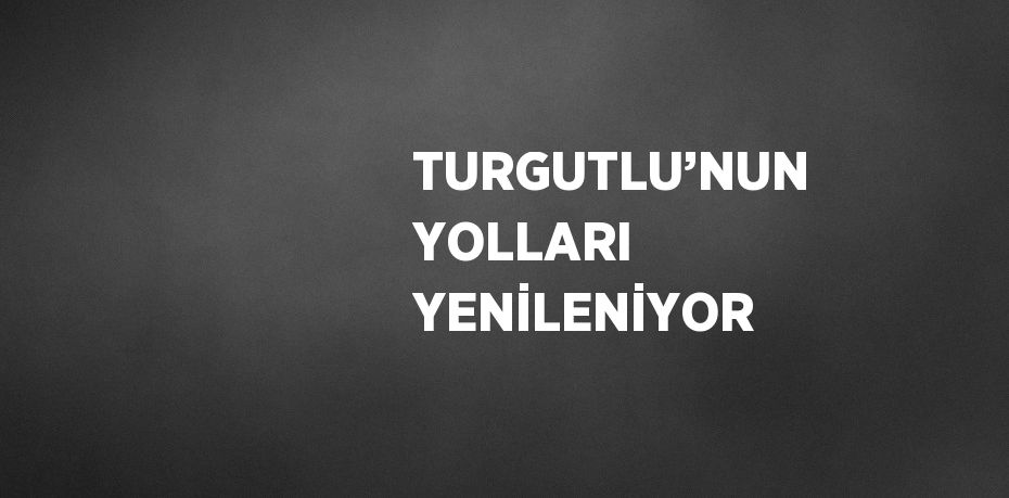 TURGUTLU’NUN YOLLARI YENİLENİYOR