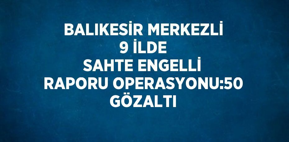 BALIKESİR MERKEZLİ 9 İLDE SAHTE ENGELLİ RAPORU OPERASYONU:50 GÖZALTI