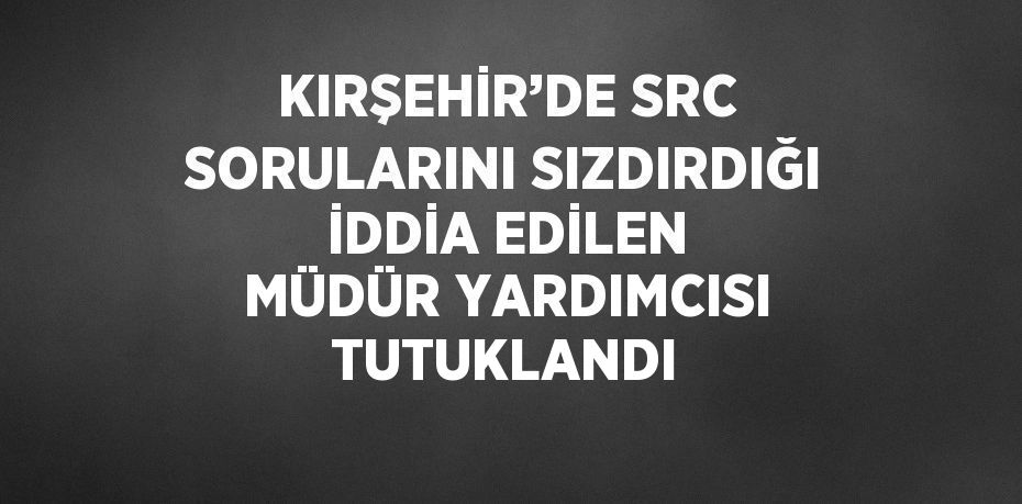 KIRŞEHİR’DE SRC SORULARINI SIZDIRDIĞI İDDİA EDİLEN MÜDÜR YARDIMCISI TUTUKLANDI