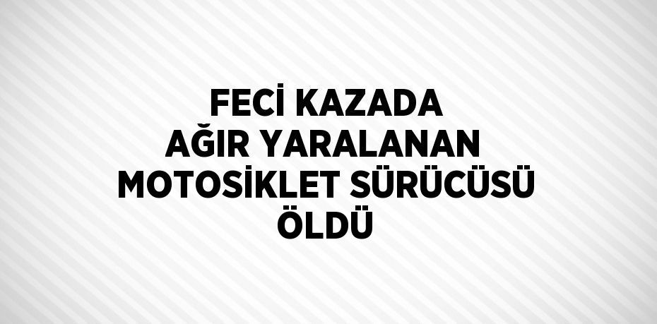 FECİ KAZADA AĞIR YARALANAN MOTOSİKLET SÜRÜCÜSÜ ÖLDÜ