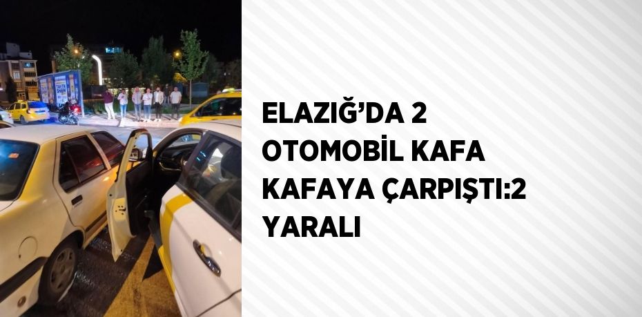 ELAZIĞ’DA 2 OTOMOBİL KAFA KAFAYA ÇARPIŞTI:2 YARALI