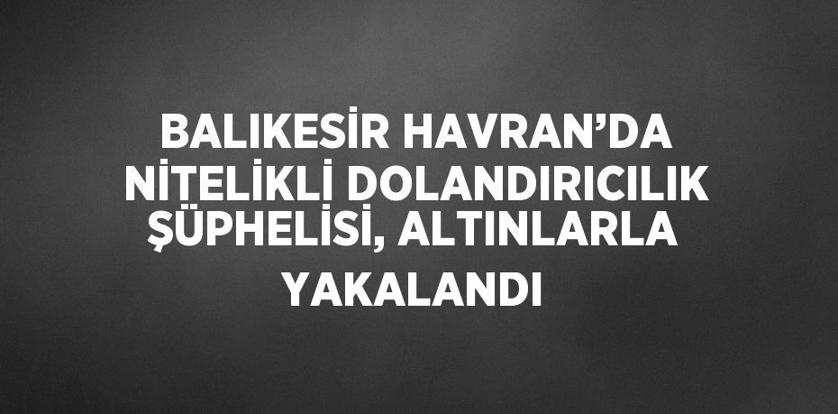 BALIKESİR HAVRAN’DA NİTELİKLİ DOLANDIRICILIK ŞÜPHELİSİ, ALTINLARLA YAKALANDI
