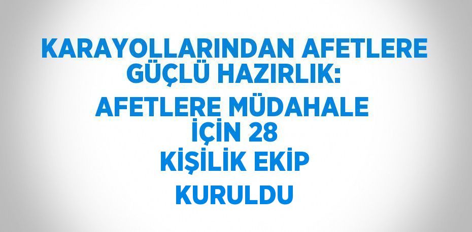 KARAYOLLARINDAN AFETLERE GÜÇLÜ HAZIRLIK: AFETLERE MÜDAHALE İÇİN 28 KİŞİLİK EKİP KURULDU