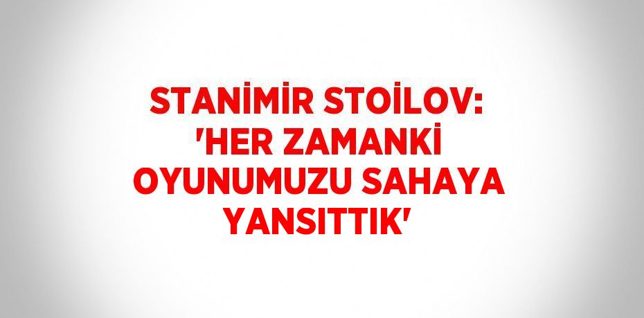 STANİMİR STOİLOV: 'HER ZAMANKİ OYUNUMUZU SAHAYA YANSITTIK'