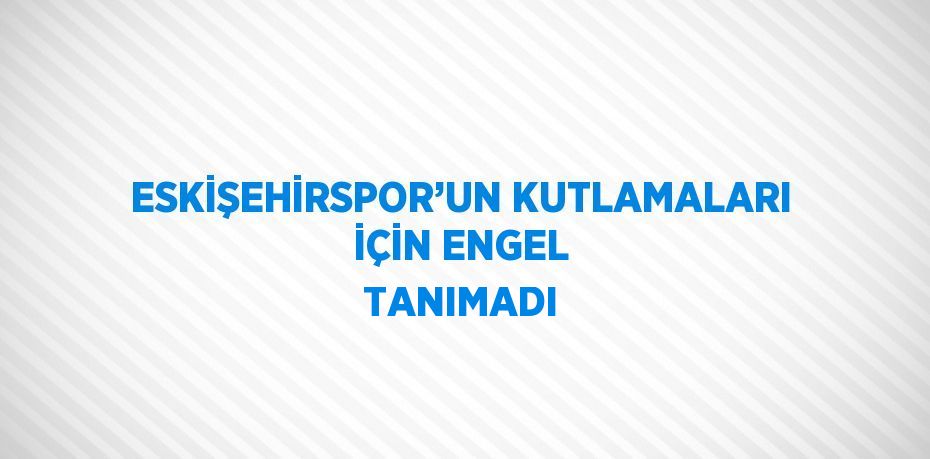 ESKİŞEHİRSPOR’UN KUTLAMALARI İÇİN ENGEL TANIMADI