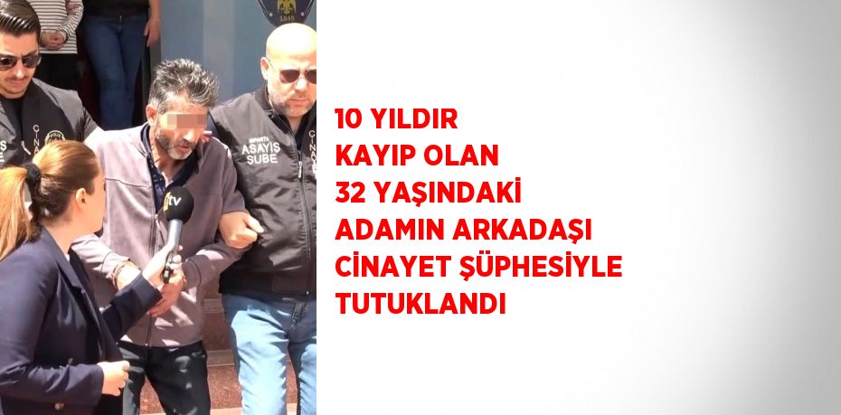10 YILDIR KAYIP OLAN 32 YAŞINDAKİ ADAMIN ARKADAŞI CİNAYET ŞÜPHESİYLE TUTUKLANDI