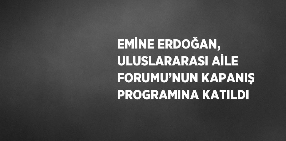 EMİNE ERDOĞAN, ULUSLARARASI AİLE FORUMU’NUN KAPANIŞ PROGRAMINA KATILDI