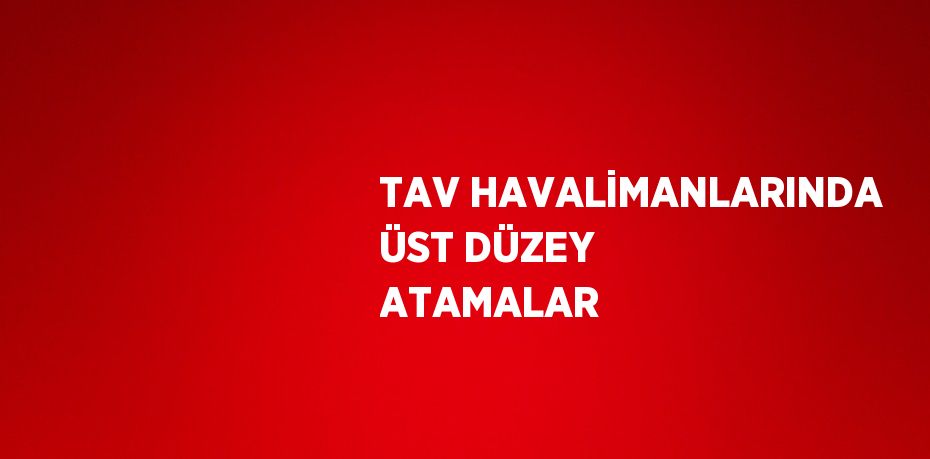 TAV HAVALİMANLARINDA ÜST DÜZEY ATAMALAR