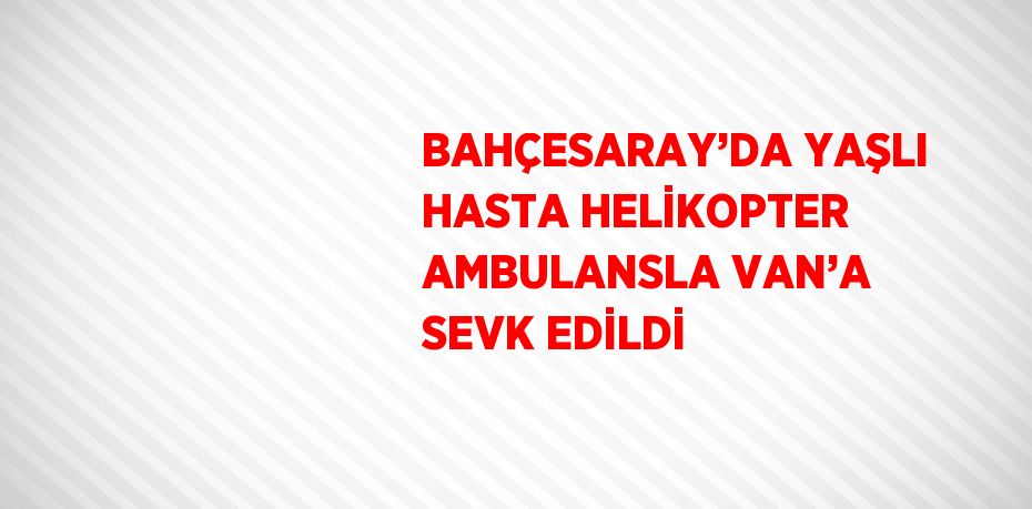 BAHÇESARAY’DA YAŞLI HASTA HELİKOPTER AMBULANSLA VAN’A SEVK EDİLDİ